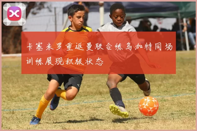 卡塞米罗重返曼联合练乌加特同场训练展现积极状态
