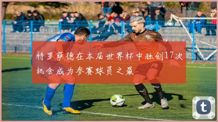 特罗萨德在本届世界杯中独创17次机会成为参赛球员之最