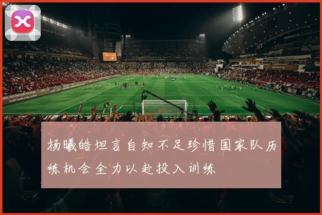 杨曦皓坦言自知不足珍惜国家队历练机会全力以赴投入训练