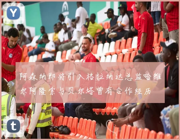 阿森纳即将引入格拉纳达总监哈维尔阿隆索与贝尔塔曾有合作经历