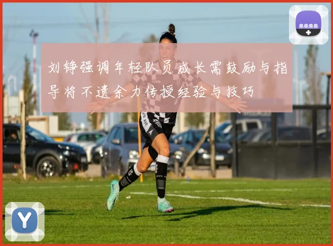 刘铮强调年轻队员成长需鼓励与指导将不遗余力传授经验与技巧