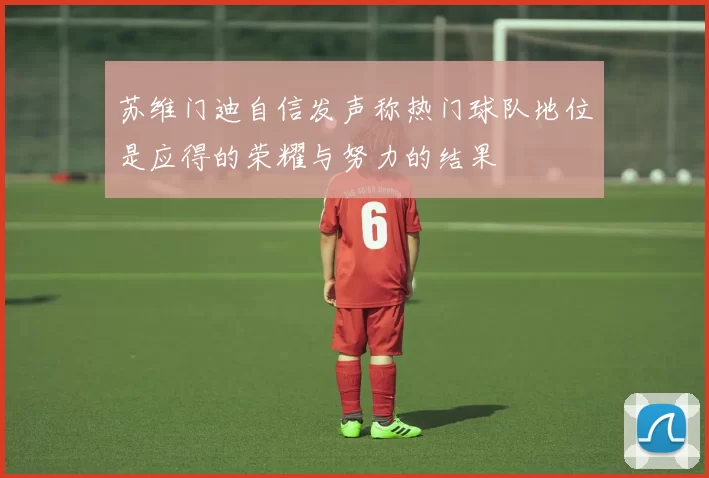 苏维门迪自信发声称热门球队地位是应得的荣耀与努力的结果