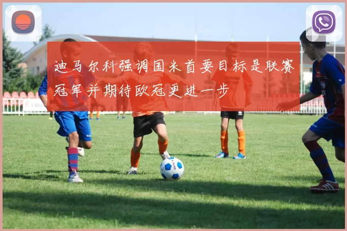 迪马尔科强调国米首要目标是联赛冠军并期待欧冠更进一步