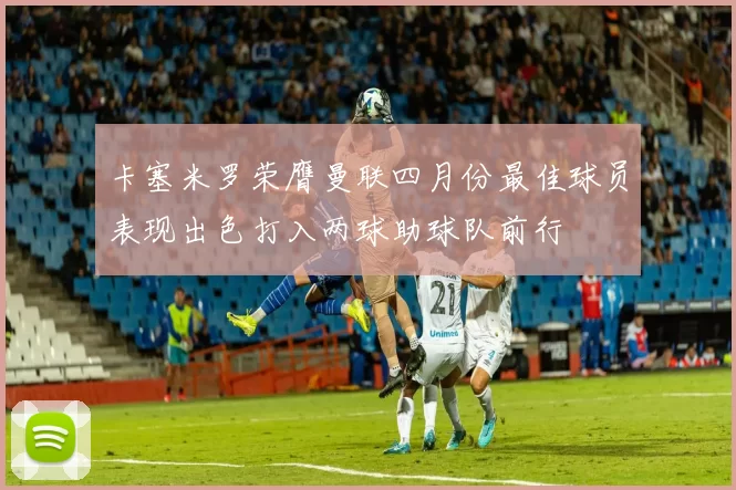 卡塞米罗荣膺曼联四月份最佳球员表现出色打入两球助球队前行