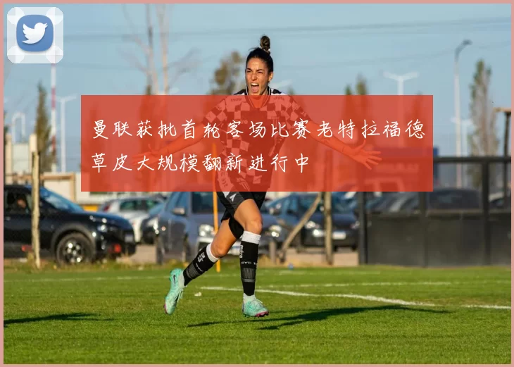 曼联获批首轮客场比赛老特拉福德草皮大规模翻新进行中