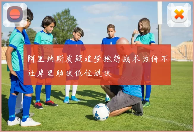 阿里纳斯质疑追梦抱怨战术为何不让库里助攻低位进攻