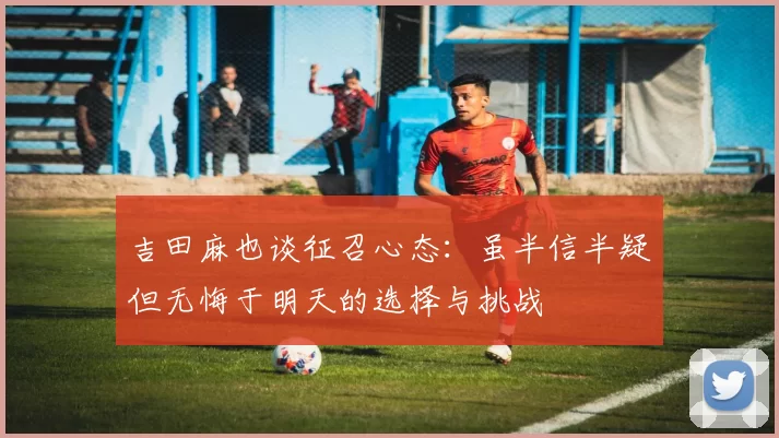吉田麻也谈征召心态：虽半信半疑但无悔于明天的选择与挑战